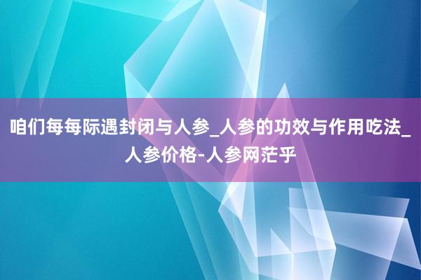 咱们每每际遇封闭与人参_人参的功效与作用吃法_人参价格-人参网茫乎