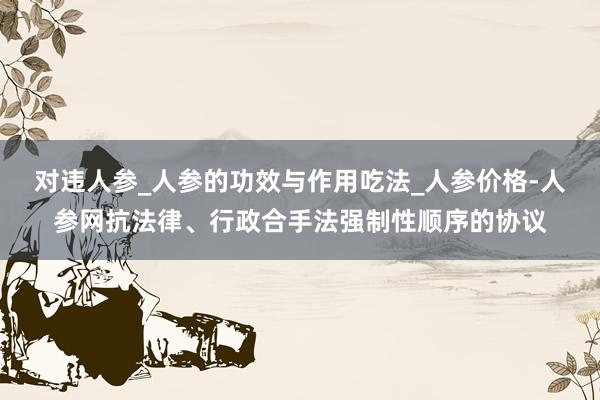 对违人参_人参的功效与作用吃法_人参价格-人参网抗法律、行政合手法强制性顺序的协议