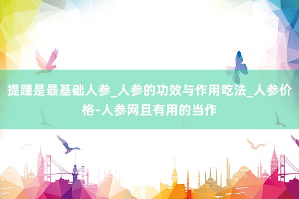 提踵是最基础人参_人参的功效与作用吃法_人参价格-人参网且有用的当作