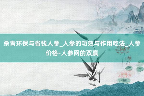 杀青环保与省钱人参_人参的功效与作用吃法_人参价格-人参网的双赢