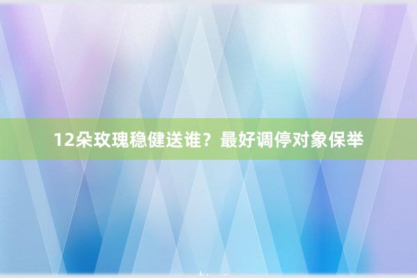 12朵玫瑰稳健送谁？最好调停对象保举