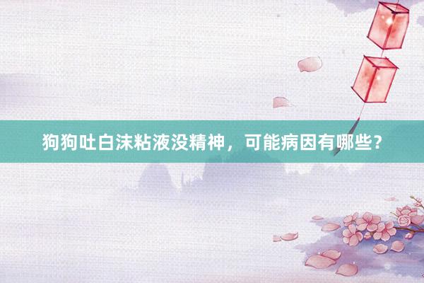 狗狗吐白沫粘液没精神，可能病因有哪些？